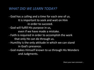 WHAT DID WE LEARN TODAY?
- God has a calling and a time for each one of us.
It is important to seek and wait on Him
in order to succeed.
- God will fulfill His purpose in us,
even if we have made a mistake.
- Faith is required in order to accomplish the work
that only He can do through us.
- Humility is the only attitude in which we can stand
in God’s presence.
- God makes Himself known to us through His Wonders
and Judgments.
Share your own comment …
 