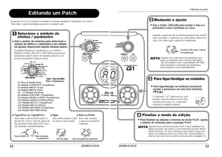 ZOOM G1/G1X12
Editando um Patch
Os patches do G1/G1X podem ser editados livremente mudando os parâmetros dos efeitos.
Tente editar o patch selecionado para criar o seu próprio som.
C1 FD 25
Selecione o módulo de
efeitos / parâmetro
Gire o seletor de módulos para selecionar o
módulo de efeitos e o parâmetro a ser editado.
Os ajustes disponíveis estarão listados abaixo.
(1) Nível do Patch (Prm)
(2) Módulo COMP/EFX (Type&Prm)
(3) Módulo DRIVE (Type)
(4) Módulo DRIVE (Prm)
(5) – (7) Módulo EQ (Prm)
(8) Módulo ZNR/AMP (Type&Prm)
(9) Módulo MODULATION (Type&Prm1)
(10) Módulo MODULATION (Prm2)
(11) Módulo DELAY (Type&Prm1)
(12) Módulo DELAY (Prm2)
(13) Módulo REVERB (Type&Prm1)
(14) Módulo REVERB (Prm2)
O módulo EQ possui 3 parâmetros, e os módulos
MODULATION, DELAY e REVERB possuem dois
parâmetros cada.O seletor de módulos permite você
acessar diretamente cada um destes.
Ítem onde o tipo de efeito (lado es-
querdo do visor) e valor de ajuste do
do parâmetro (lado direito do visor)
são ajustados simultâneamente.
Tipo de efeito Valor de ajuste
do parâmetro Tipo de efeito Valor de ajuste do parâmetro
(1)
(2)
(3)
(4)
(5)
(6) (7)
(8)
(9)
(10)
(11)
(12)
(13)
(14)
Type&Prm ou Type&Prm1
Ítem onde somente o tipo
de efeito é selecionado.
Type
Type=TipodeEfeito
Prm = Parâmetro
Ítem onde somente
o ajuste do parâmetro
é ajustado
Prm ou Prm2
Editando um patch
ZOOM G1/G1X 13
2C
OF
Mudando o ajuste
Use o botão [VALUE] para mudar o tipo e o
parâmetro como mostrado no visor.
O ponto indica que o ajuste
foi modificado.
Quando o ajuste do tipo de efeito/parâmetro fora modifi-
cado, um ponto (.) aparecerá no canto direito inferior do
visor. Isso indica que o ajuste foi modificado.
A indicação “oF” aparecerá no visor.
Quando você pressionar um dos foot
switches mais uma vez, a indicação
retornará à condição anterior.
Para ligar/desligar os módulos
Para ligar/desigar os módulos pressione
mudar o pressione um dos foot switches
[W]/[Q].
Finalize o modo de edição
Para finalizar as edições e retornar ao modo PLAY, ajuste
o seletor de módulos para a posição PLAY.
NOTA Quando você selecionar um parâmetro que
pode ser ajustado com a função TAP (pág→
18), você poderá usar a tecla [BANK UP•TAP]
para especficar o intervalo de tempo/taxa
pressionando a tecla repetidamente.
NOTA Quando você retornar ao modo PLAY e fazer qualquer mu-
dança ao patch, um ponto (.) será mostrado na parte direita
inferior do visor. Se você selecionar outro patch nessa con-
dição, as mudanças feitas no modo EDIT serão perdidas a
não ser que você salve o patch como descrito na página 14.
 