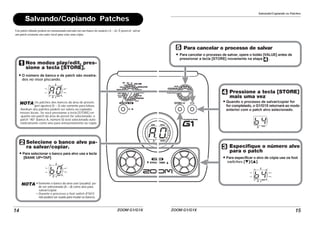 ZOOM G1/G1X14
Salvando/Copiando Patches
Um patch editado poderá ser armazenado/salvado em um banco de usuário (A – d). É possível salvar
um patch existente em outro local para criar uma cópia.
A0
B0
Nos modos play/edit, pres-
sione a tecla [STORE].
O número de banco e de patch são mostra-
dos no visor piscando.
NOTA Os patches dos bancos da área de presets
(pré-ajustes) (0 – 3) são somente para leitura.
Nenhum dos patches podem ser salvos ou copiados
nesses locais. Se você pressionar a tecla [STORE] en-
quanto um patch da área de preset for selecionado, o
patch “A0” (banco A, número 0) será selecionado auto-
maticamente como alvo para armazenamento ou cópia.
Selecione o banco alvo pa-
ra salvar/copiar.
Para selecionar o banco para alvo use a tecla
[BANK UP•TAP].
NOTA •Somente o banco da área user (usuário) po-
de ser selecionado (A – d) como alvo para
salvar/copiar.
• Durante o processo o foot switch (FS01)
não poderá ser usado para mudar os bancos.
Salvando/Copiando os Patches
ZOOM G1/G1X 15
B4
B4
Para cancelar o processo de salvar
Para cancelar o processo de salvar, opere o botão [VALUE] antes de
pressionar a tecla [STORE] novamente na etapa .
Pressione a tecla [STORE]
mais uma vez
Quando o processo de salvar/copiar for
for completado, o G1/G1X retornará ao modo
anterior com o patch alvo selecionado.
Especifique o número alvo
para o patch
Para especificar o alvo de cópia use os foot
switches [W]/[Q].
 
