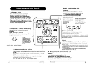 1- Ligue a força
Use um cabo mono para conectra a
guitarra à conexão [INPUT] do G2.
Quando usar o G2 com o adaptador AC,
plugue o adaptador na tomada e plugue o
cabo do adaptador na conexão DC do G2.
Ligue o amplificador de guitara e aumente
o volume como desejado. Coloque a chave
de força do G2 na posição ON.
2- Coloque o G2 no modo play
Se o seletor de módulo não estiver
ajustado
em PLAY, ajuste-o em PLAY.
O banco e o patch selecionados quano o aparelho fora
desligado aparecerão no visor.
Ao ligar
imediatamente o G2,
o aparelho etará no
modo PLAY, mesmo
se a chave estiver em
outra posição senão
PLAY.
Nome do banco Número do patch
3- Selecionando um patch
Para mudar os patches, pressione um dos foot-switches (chaves
de pé).
Pressionando a chave ao lado esquerdo acessará o patch inferior; a chave do
lado direito acessará a o patch superior.
Pressionando repetidamnete uma chave, será completado um ciclo por
passadno por todos os patches na órdem A0 –
A9 ... d0 – d9 00 – 09 ... 30 – 39 A0, ou na órdem inversa.
4- Selecionando diretamente um
banco
Para selecionaros bancos A –d, 0 – 3
diretamente, use as teclas BANK [-]/[+] keys.
Pressionando as teclas BANK [-] acessa o banco anterior e
pressionando a tecla BANK [+] acessa o banco superior.
Ajuste a tonalidade e o
volume
Para ajustar o som do efeito e o volume
no modo PLAY, os botões de parâmetros
1 – 3 podem ser usados. Cada botão
controla um parâmetro em específico.
Botão de parâmetro 1
Ajusta o parâmetro
GAIN do módulo DRIVE
(principalmente a
quantidade de
distorção).
Botão de parâmetro 3
Ajusta o parâmetro
PATCH LEVEL que é o
nível geral do patch (ou
programa de ajuste).
Botão de parâmetro 2
Ajusta o parâmetro TONE do módulo DRIVE
(caracterização principal da distorção).
Quando você girar um botão de parâmetro, o indicador em LED
correspondente acende e o visor mostra brevemente o valor atual
do parâmetro respectivo.
NOTA
• Se o módulo DRIVE for ajustado em OFF para o módulo atual, o
visor mostrará “oF”) e os botões de parâmetros 1 e 2 não terão
qualquer efeito.
• Mudanças feitas aqui sÃo temporárias e serão perdidas quando
você selecionar outro patch. PAra reter as mudanças, salve o patch
na área do usuário.
• O nível mestre (MASTER) em comum à todos os patches é
ajustado no modo EDIT ( pág. 30).
 