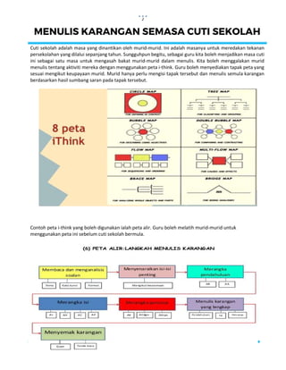 2
MENULIS KARANGAN SEMASA CUTI SEKOLAH
Cuti sekolah adalah masa yang dinantikan oleh murid-murid. Ini adalah masanya untuk meredakan tekanan
persekolahan yang dilalui sepanjang tahun. Sungguhpun begitu, sebagai guru kita boleh menjadikan masa cuti
ini sebagai satu masa untuk mengasah bakat murid-murid dalam menulis. Kita boleh menggalakan murid
menulis tentang aktiviti mereka dengan menggunakan peta i-think. Guru boleh menyediakan tapak peta yang
sesuai mengikut keupayaan murid. Murid hanya perlu mengisi tapak tersebut dan menulis semula karangan
berdasarkan hasil sumbang saran pada tapak tersebut.
Contoh peta i-think yang boleh digunakan ialah peta alir. Guru boleh melatih murid-murid untuk
menggunakan peta ini sebelum cuti sekolah bermula.
 