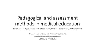 Pedagogical and assessment
methods in medical education
For 2nd year Postgraduate students of Community Medicine Department, UCMS and GTBH
Dr Amir Maroof Khan, MD, FAIMER (CMCL), MNAMS
Professor of Community Medicine
UCMS and GTBH Delhi
 