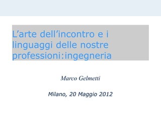 L’arte dell’incontro e i
linguaggi delle nostre
professioni:ingegneria

            Marco Gelmetti

        Milano, 20 Maggio 2012
 