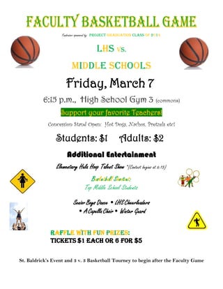 afleicets

Fundraiser sponsored by: PROJECT GRADUATION CLASS OF 2014

LHS vs.
Middle Schools

Friday, March 7
6:15 p.m., High School Gym 3 (commons)
Support your favorite Teachers!
Concession Stand Open: Hot Dogs, Nachos, Pretzels etc!

Students: $1

Adults: $2

Additional Entertainment
Elementary Hula Hoop Talent Show *(Contest begins at 6:15)
Basketball Shootout:
Top Middle School Students
Senior Boys Dance • LHS Cheerleaders
• A Capella Choir• Winter Guard

each
St. Baldrick’s Event and 3 v. 3 Basketball Tourney to begin after the Faculty Game

 