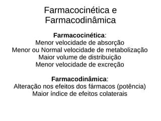 Farmacocinética:
Menor velocidade de absorção
Menor ou Normal velocidade de metabolização
Maior volume de distribuição
Menor velocidade de excreção
Farmacodinâmica:
Alteração nos efeitos dos fármacos (potência)
Maior índice de efeitos colaterais
Farmacocinética e
Farmacodinâmica
 