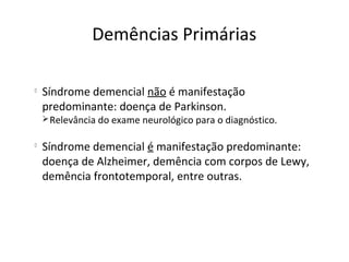 
Síndrome demencial não é manifestação
predominante: doença de Parkinson.
Relevância do exame neurológico para o diagnóstico.

Síndrome demencial é manifestação predominante:
doença de Alzheimer, demência com corpos de Lewy,
demência frontotemporal, entre outras.
Demências Primárias
 