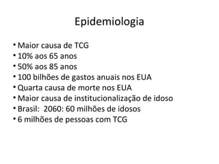 Epidemiologia
• Maior causa de TCG
• 10% aos 65 anos
• 50% aos 85 anos
• 100 bilhões de gastos anuais nos EUA
• Quarta causa de morte nos EUA
• Maior causa de institucionalização de idoso
• Brasil: 2060: 60 milhões de idosos
• 6 milhões de pessoas com TCG
 