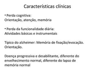 Características clínicas
• Perda cognitiva:
Orientação, atenção, memória
• Perda da funcionalidade diária:
Atividades básicas e instrumentais
Típico do alzheimer: Memória de fixação/evocação.
Orientação.
Doença progressiva e desabilitante, diferente do
envelhecimento normal, diferente do lapso de
memória normal
 