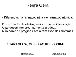 Regra Geral
- Diferenças na farmacocinética e farmacodinâmica:
Exacerbação de efeitos, maior risco de intoxicação,
Usar doses menores, aumento gradual.
Não parar de progredir até a remissão dos sintomas
START SLOW, GO SLOW, KEEP GOING
Laroche, 2006Ritchie, 2007
 