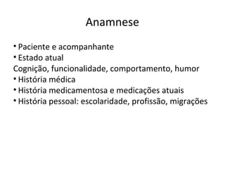 Anamnese
• Paciente e acompanhante
• Estado atual
Cognição, funcionalidade, comportamento, humor
• História médica
• História medicamentosa e medicações atuais
• História pessoal: escolaridade, profissão, migrações
 