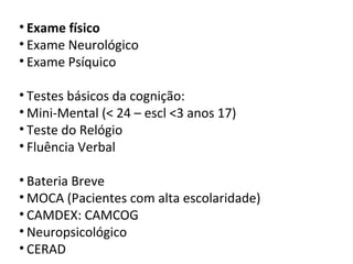 • Exame físico
• Exame Neurológico
• Exame Psíquico
• Testes básicos da cognição:
• Mini-Mental (< 24 – escl <3 anos 17)
• Teste do Relógio
• Fluência Verbal
• Bateria Breve
• MOCA (Pacientes com alta escolaridade)
• CAMDEX: CAMCOG
• Neuropsicológico
• CERAD
 