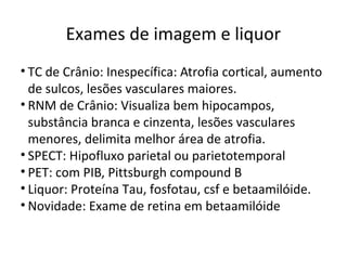 Exames de imagem e liquor
• TC de Crânio: Inespecífica: Atrofia cortical, aumento
de sulcos, lesões vasculares maiores.
• RNM de Crânio: Visualiza bem hipocampos,
substância branca e cinzenta, lesões vasculares
menores, delimita melhor área de atrofia.
• SPECT: Hipofluxo parietal ou parietotemporal
• PET: com PIB, Pittsburgh compound B
• Liquor: Proteína Tau, fosfotau, csf e betaamilóide.
• Novidade: Exame de retina em betaamilóide
 