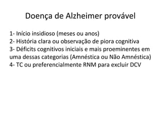 Doença de Alzheimer provável
1- Início insidioso (meses ou anos)
2- História clara ou observação de piora cognitiva
3- Déficits cognitivos iniciais e mais proeminentes em
uma dessas categorias (Amnéstica ou Não Amnéstica)
4- TC ou preferencialmente RNM para excluir DCV
 