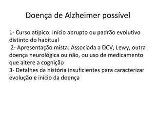 Doença de Alzheimer possível
1- Curso atípico: Início abrupto ou padrão evolutivo
distinto do habitual
2- Apresentação mista: Associada a DCV, Lewy, outra
doença neurológica ou não, ou uso de medicamento
que altere a cognição
3- Detalhes da história insuficientes para caracterizar
evolução e início da doença
 