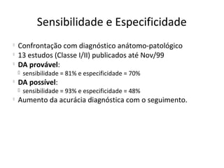 Sensibilidade e Especificidade

Confrontação com diagnóstico anátomo-patológico

13 estudos (Classe I/II) publicados até Nov/99

DA provável:
 sensibilidade = 81% e especificidade = 70%

DA possível:
 sensibilidade = 93% e especificidade = 48%

Aumento da acurácia diagnóstica com o seguimento.
 