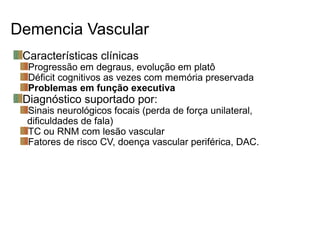 Demencia Vascular
Características clínicas
Progressão em degraus, evolução em platô
Déficit cognitivos as vezes com memória preservada
Problemas em função executiva
Diagnóstico suportado por:
Sinais neurológicos focais (perda de força unilateral,
dificuldades de fala)
TC ou RNM com lesão vascular
Fatores de risco CV, doença vascular periférica, DAC.
 