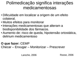 Polimedicação significa interações
medicamentosas
Roose, 2006Laroche, 2006
● Dificuldade em localizar a origem de um efeito
colateral.
● Muitos efeitos para monitorar
● Interações medicamentosas que alteram a
biodisponibilidade dos fármacos.
● Aumento de: risco de queda, hipotensão ortostática,
delirium medicamentoso
O que fazer: CEMP
Checar – Enxugar – Monitorizar – Prescrever
 