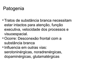 Patogenia

Tratos de substância branca necessitam
estar intactos para atenção, função
executiva, velocidade dos processos e
visuoespacial.

Ocorre: Desconexão frontal com a
substância branca

Influencia em outras vias:
serotoninérgicas, noradrenérgicas,
dopaminérgicas, glutamatérgicas
 