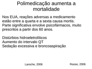 Polimedicação aumenta a
mortalidade
Nos EUA, reações adversas a medicamento
estão entre a quarta e a sexta causa mortis.
Parte significativa envolve psicofármacos, muito
prescritos a partir dos 60 anos.
Distúrbios hidroeletrolíticos
Aumento do intervalo QT
Sedação excessiva e broncoaspiração
Roose, 2006Laroche, 2006
 
