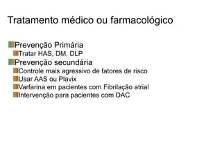 Tratamento médico ou farmacológico
Prevenção Primária
Tratar HAS, DM, DLP
Prevenção secundária
Controle mais agressivo de fatores de risco
Usar AAS ou Plavix
Varfarina em pacientes com Fibrilação atrial
Intervenção para pacientes com DAC
 