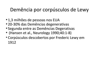 Demência por corpúsculos de Lewy
•1,3 milhões de pessoas nos EUA
•20-30% das Demências degenerativas
•Segunda entre as Demências Degerativas
• (Hansen et al., Neurology 1990;40:1-8)
• Corpúsculos descobertos por Frederic Lewy em
1912
 