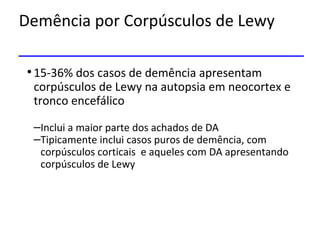 Demência por Corpúsculos de Lewy
•15-36% dos casos de demência apresentam
corpúsculos de Lewy na autopsia em neocortex e
tronco encefálico
–Inclui a maior parte dos achados de DA
–Tipicamente inclui casos puros de demência, com
corpúsculos corticais e aqueles com DA apresentando
corpúsculos de Lewy
 