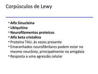 Corpúsculos de Lewy
• Alfa Sinucleina
• Ubiquitina
• Neurofilamentos proteícos
• Alfa beta cristalina
• Proteína TAU: ás vezes presente
• Emaranhados neurofibrilares podem estar no
mesmo neurônio, principalmente na amigdala
• Resposta a uma agressão celular
 