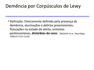 Demência por Corpúsculos de Lewy
• Definição: Clinicamente definido pela presença de
demência, alucinações e delírios proeminentes,
flutuações no estado de alerta, sintomas
parkinsonianos, distúrbios do sono. (McKeith et al., Neurology
1996;47:1113-1124)
 