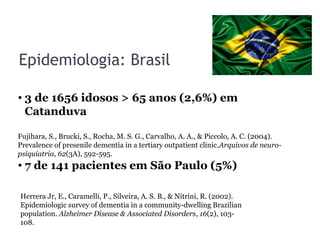 Epidemiologia: Brasil
• 3 de 1656 idosos > 65 anos (2,6%) em
Catanduva
• 7 de 141 pacientes em São Paulo (5%)
Fujihara, S., Brucki, S., Rocha, M. S. G., Carvalho, A. A., & Piccolo, A. C. (2004).
Prevalence of presenile dementia in a tertiary outpatient clinic.Arquivos de neuro-
psiquiatria, 62(3A), 592-595.
Herrera Jr, E., Caramelli, P., Silveira, A. S. B., & Nitrini, R. (2002).
Epidemiologic survey of dementia in a community-dwelling Brazilian
population. Alzheimer Disease & Associated Disorders, 16(2), 103-
108.
 