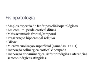 Fisiopatologia
• Amplos espectro de fenótipos clinicopatológicos
• Em comum: perda cortical difusa
• Mais acentuada frontal/temporal
• Preservação hipocampal relativa
• Gliose
• Microvacuolização superficial (camadas II e III)
• Inervação colinérgica cortical é poupada
• Inervação dopaminérgica, serotoninérgica e aferências
serotoninérgicas atingidas.
 