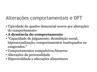 Alterações comportamentais e DFT
• Tipicidade do quadro demencial ocorre por alterações
do comportamento
• A demência do comportamento
• “Capacidade de julgamento, desinibição social,
hipersexualização, comportamentos inadequados ou
exagerados.”
• Comportamentos compulsivos/bizarros
• Alterações da personalidade
• Hiperoralidade e alterações alimentares
 