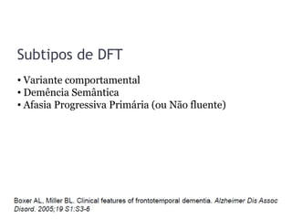 Subtipos de DFT
• Variante comportamental
• Demência Semântica
• Afasia Progressiva Primária (ou Não fluente)
 