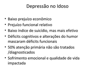 Depressão no Idoso
• Baixo prejuízo econômico
• Prejuízo funcional relativo
• Baixo índice de suicídio, mas mais efetivo
• Déficits cognitivos e alterações do humor
mascaram déficits funcionais
• 50% atenção primária não são tratados
/diagnosticados
• Sofrimento emocional e qualidade de vida
impactada
 