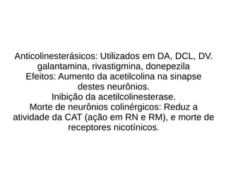 Anticolinesterásicos: Utilizados em DA, DCL, DV.
galantamina, rivastigmina, donepezila
Efeitos: Aumento da acetilcolina na sinapse
destes neurônios.
Inibição da acetilcolinesterase.
Morte de neurônios colinérgicos: Reduz a
atividade da CAT (ação em RN e RM), e morte de
receptores nicotínicos.
 