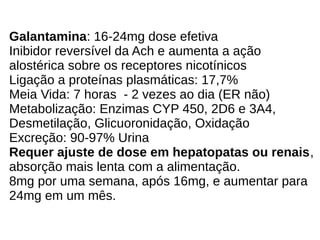 Galantamina: 16-24mg dose efetiva
Inibidor reversível da Ach e aumenta a ação
alostérica sobre os receptores nicotínicos
Ligação a proteínas plasmáticas: 17,7%
Meia Vida: 7 horas - 2 vezes ao dia (ER não)
Metabolização: Enzimas CYP 450, 2D6 e 3A4,
Desmetilação, Glicuoronidação, Oxidação
Excreção: 90-97% Urina
Requer ajuste de dose em hepatopatas ou renais,
absorção mais lenta com a alimentação.
8mg por uma semana, após 16mg, e aumentar para
24mg em um mês.
 