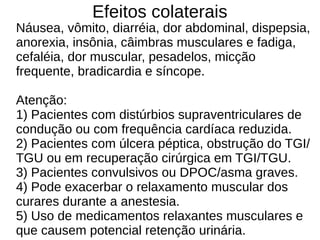 Efeitos colaterais
Náusea, vômito, diarréia, dor abdominal, dispepsia,
anorexia, insônia, câimbras musculares e fadiga,
cefaléia, dor muscular, pesadelos, micção
frequente, bradicardia e síncope.
Atenção:
1) Pacientes com distúrbios supraventriculares de
condução ou com frequência cardíaca reduzida.
2) Pacientes com úlcera péptica, obstrução do TGI/
TGU ou em recuperação cirúrgica em TGI/TGU.
3) Pacientes convulsivos ou DPOC/asma graves.
4) Pode exacerbar o relaxamento muscular dos
curares durante a anestesia.
5) Uso de medicamentos relaxantes musculares e
que causem potencial retenção urinária.
 