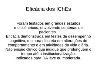 Eficácia dos IChEs
Foram testados em grandes estudos
multicêntricos, envolvendo centenas de
pacientes.
Eficácia demonstrada em testes de desempenho
cognitivo, melhora discreta em alterações de
comportamento e em atividades da vida diária.
Não ensaio clínico que indique que prolonguem o
tempo até a institucionalização.
Indicados para DA leve ou moderada.
 