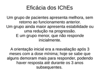 Eficácia dos IChEs
Um grupo de pacientes apresenta melhora, sem
retorno ao funcionamento anterior.
Um grupo ainda maior apresenta estabilidade ou
uma redução na progressão.
E um grupo menor, que não responde
inicialmente.
A orientação inicial era a reavaliação após 3
meses com a dose mínima; hoje se sabe que
alguns demoram mais para responder, podendo
haver resposta até durante os 3 anos
subsequentes.
 