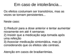Em caso de intolerância...
Os efeitos costumam ser transitórios, mas as
vezes se tornam persistentes...
Neste caso:
1) Reduzir para a dose anterior e tentar aumentar
novamente em até 4 semanas
2) Insistir que a medicação seja tomada após
uma refeição
3) Associar medicação sintomática, mas já
considerando que os efeitos são centrais.
Atenção em casos de bradiarritmias.
 