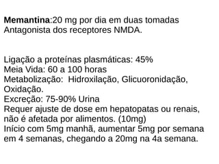 Memantina:20 mg por dia em duas tomadas
Antagonista dos receptores NMDA.
Ligação a proteínas plasmáticas: 45%
Meia Vida: 60 a 100 horas
Metabolização: Hidroxilação, Glicuoronidação,
Oxidação.
Excreção: 75-90% Urina
Requer ajuste de dose em hepatopatas ou renais,
não é afetada por alimentos. (10mg)
Início com 5mg manhã, aumentar 5mg por semana
em 4 semanas, chegando a 20mg na 4a semana.
 