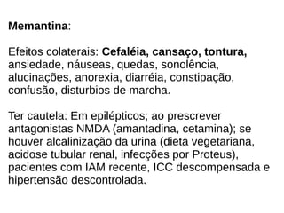 Memantina:
Efeitos colaterais: Cefaléia, cansaço, tontura,
ansiedade, náuseas, quedas, sonolência,
alucinações, anorexia, diarréia, constipação,
confusão, disturbios de marcha.
Ter cautela: Em epilépticos; ao prescrever
antagonistas NMDA (amantadina, cetamina); se
houver alcalinização da urina (dieta vegetariana,
acidose tubular renal, infecções por Proteus),
pacientes com IAM recente, ICC descompensada e
hipertensão descontrolada.
 