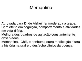 Memantina
Aprovada para D. de Alzheimer moderada a grave.
Bom efeito em cognição, comportamento e atividades
em vida diária.
Melhora dos quadros de agitação constantemente
observados.
Memantina, IChE, e nenhuma outra medicação altera
a história natural e o desfecho clínico da doença.
 
