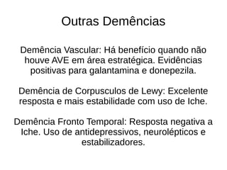 Outras Demências
Demência Vascular: Há benefício quando não
houve AVE em área estratégica. Evidências
positivas para galantamina e donepezila.
Demência de Corpusculos de Lewy: Excelente
resposta e mais estabilidade com uso de Iche.
Demência Fronto Temporal: Resposta negativa a
Iche. Uso de antidepressivos, neurolépticos e
estabilizadores.
 