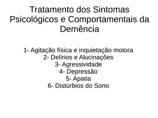 Tratamento dos Sintomas
Psicológicos e Comportamentais da
Demência
1- Agitação física e inquietação motora
2- Delírios e Alucinações
3- Agressividade
4- Depressão
5- Apatia
6- Distúrbios do Sono
 
