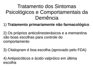 Tratamento dos Sintomas
Psicológicos e Comportamentais da
Demência
1) Tratamento primariamente não farmacológico
2) Os próprios anticolinesterásicos e a memantina
são boas escolhas para controle do
comportamento
3) CItalopram é boa escolha (aprovado pelo FDA)
4) Antipsicóticos e ácido valpróico em última
escolha
 