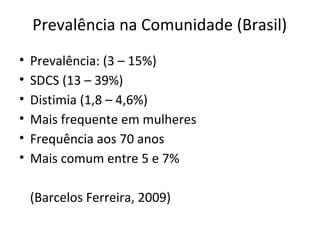 Prevalência na Comunidade (Brasil)
• Prevalência: (3 – 15%)
• SDCS (13 – 39%)
• Distimia (1,8 – 4,6%)
• Mais frequente em mulheres
• Frequência aos 70 anos
• Mais comum entre 5 e 7%
(Barcelos Ferreira, 2009)
 