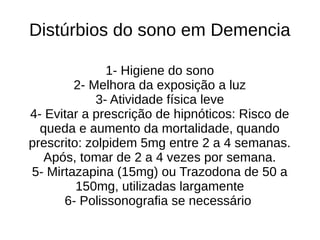 Distúrbios do sono em Demencia
1- Higiene do sono
2- Melhora da exposição a luz
3- Atividade física leve
4- Evitar a prescrição de hipnóticos: Risco de
queda e aumento da mortalidade, quando
prescrito: zolpidem 5mg entre 2 a 4 semanas.
Após, tomar de 2 a 4 vezes por semana.
5- Mirtazapina (15mg) ou Trazodona de 50 a
150mg, utilizadas largamente
6- Polissonografia se necessário
 