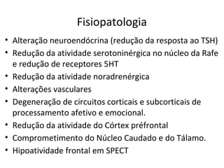 Fisiopatologia
• Alteração neuroendócrina (redução da resposta ao TSH)
• Redução da atividade serotoninérgica no núcleo da Rafe
e redução de receptores 5HT
• Redução da atividade noradrenérgica
• Alterações vasculares
• Degeneração de circuitos corticais e subcorticais de
processamento afetivo e emocional.
• Redução da atividade do Córtex préfrontal
• Comprometimento do Núcleo Caudado e do Tálamo.
• Hipoatividade frontal em SPECT
 