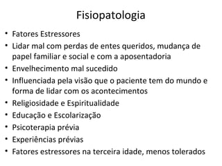 Fisiopatologia
• Fatores Estressores
• Lidar mal com perdas de entes queridos, mudança de
papel familiar e social e com a aposentadoria
• Envelhecimento mal sucedido
• Influenciada pela visão que o paciente tem do mundo e
forma de lidar com os acontecimentos
• Religiosidade e Espiritualidade
• Educação e Escolarização
• Psicoterapia prévia
• Experiências prévias
• Fatores estressores na terceira idade, menos tolerados
 