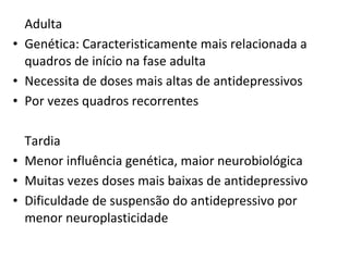 Adulta
• Genética: Caracteristicamente mais relacionada a
quadros de início na fase adulta
• Necessita de doses mais altas de antidepressivos
• Por vezes quadros recorrentes
Tardia
• Menor influência genética, maior neurobiológica
• Muitas vezes doses mais baixas de antidepressivo
• Dificuldade de suspensão do antidepressivo por
menor neuroplasticidade
 